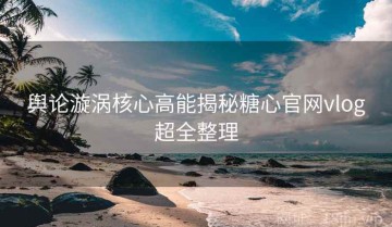 舆论漩涡核心高能揭秘糖心官网vlog超全整理