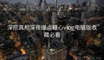 深挖真相深夜爆点糖心vlog电脑版收藏必看