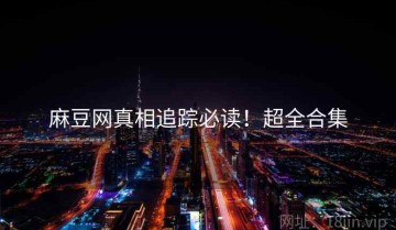 麻豆网真相追踪必读！超全合集