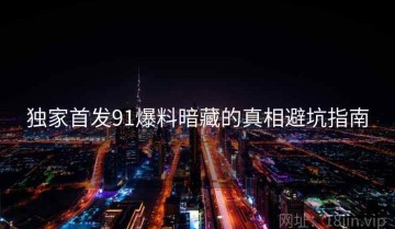 独家首发91爆料暗藏的真相避坑指南