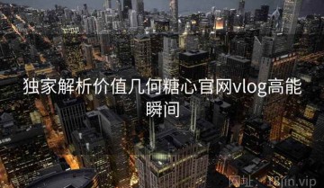 独家解析价值几何糖心官网vlog高能瞬间