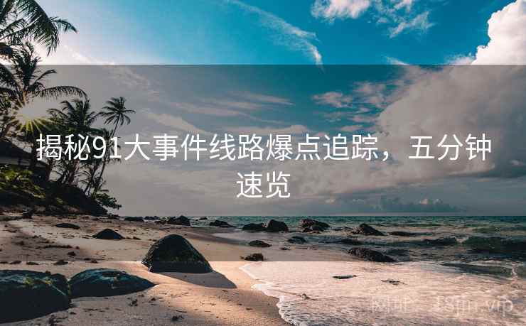 揭秘91大事件线路爆点追踪，五分钟速览