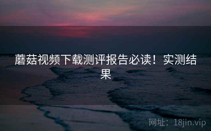 蘑菇视频下载测评报告必读！实测结果