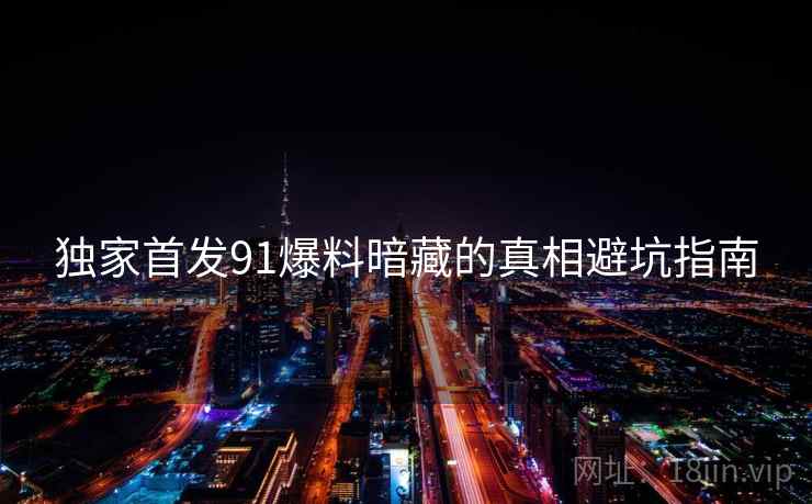 独家首发91爆料暗藏的真相避坑指南