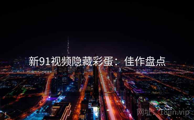 新91视频隐藏彩蛋：佳作盘点