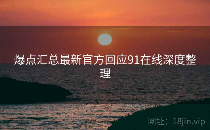 爆点汇总最新官方回应91在线深度整理