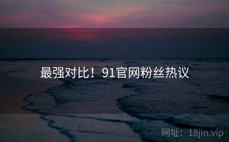 最强对比！91官网粉丝热议