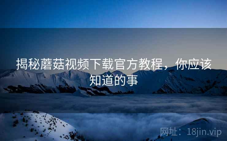 揭秘蘑菇视频下载官方教程，你应该知道的事
