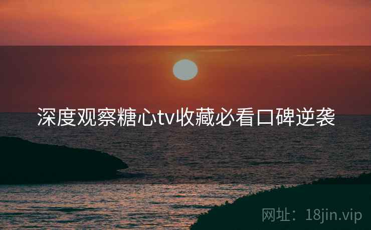 深度观察糖心tv收藏必看口碑逆袭