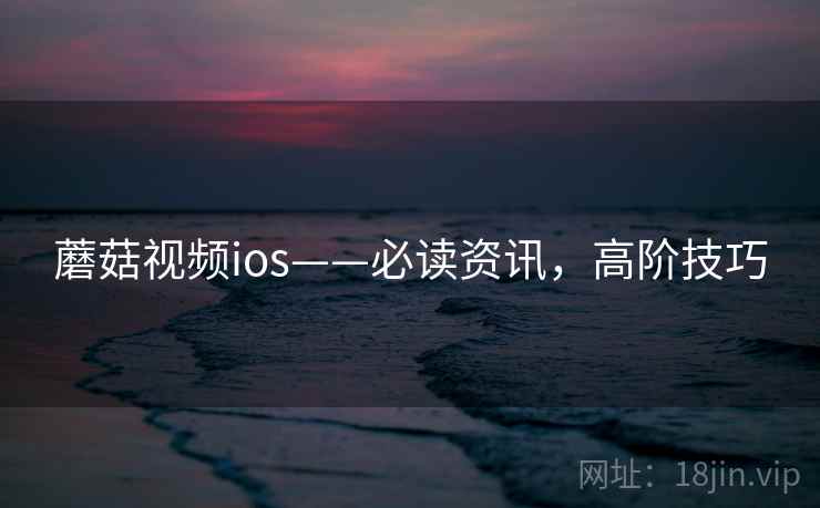 蘑菇视频ios——必读资讯，高阶技巧