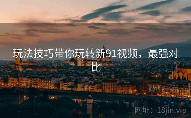 玩法技巧带你玩转新91视频，最强对比