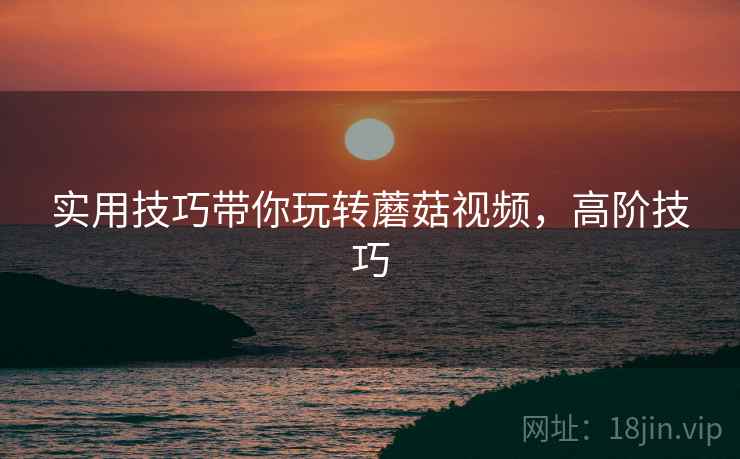 实用技巧带你玩转蘑菇视频，高阶技巧