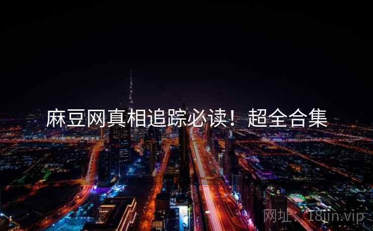 麻豆网真相追踪必读！超全合集