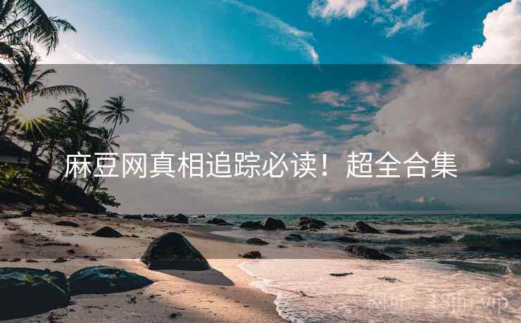 麻豆网真相追踪必读！超全合集