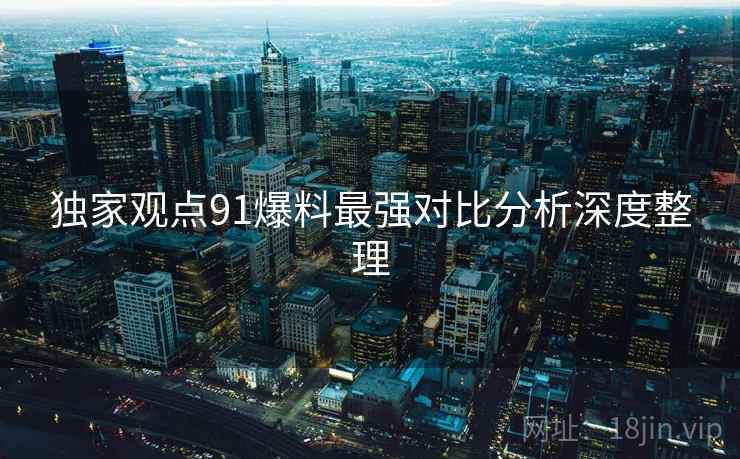 独家观点91爆料最强对比分析深度整理