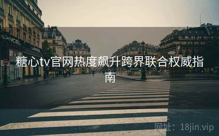 糖心tv官网热度飙升跨界联合权威指南