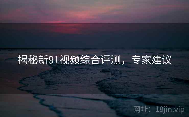 揭秘新91视频综合评测，专家建议