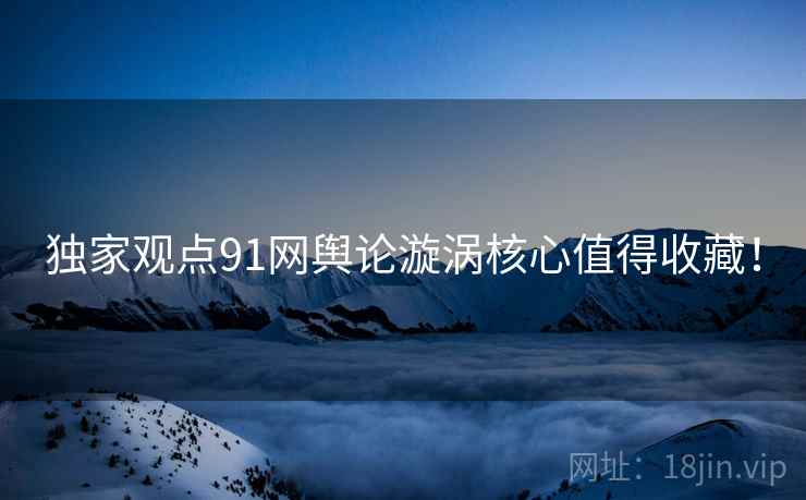 独家观点91网舆论漩涡核心值得收藏！